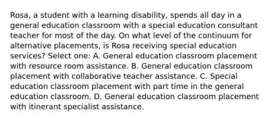 Rosa, a student with a learning disability, spends all day in a general education classroom with a special education consultant teacher for most of the day. On what level of the continuum for alternative placements, is Rosa receiving special education services? Select one: A. General education classroom placement with resource room assistance. B. General education classroom placement with collaborative teacher assistance. C. Special education classroom placement with part time in the general education classroom. D. General education classroom placement with itinerant specialist assistance.