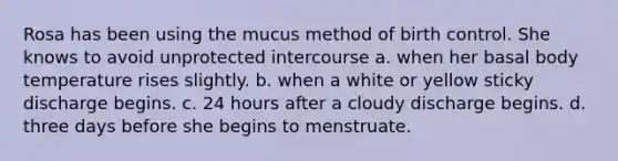 Rosa has been using the mucus method of birth control. She knows to avoid unprotected intercourse a. when her basal body temperature rises slightly. b. when a white or yellow sticky discharge begins. c. 24 hours after a cloudy discharge begins. d. three days before she begins to menstruate.