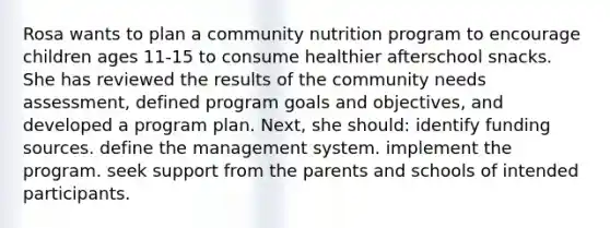 Rosa wants to plan a community nutrition program to encourage children ages 11-15 to consume healthier afterschool snacks. She has reviewed the results of the community needs assessment, defined program goals and objectives, and developed a program plan. Next, she should: identify funding sources. define the management system. implement the program. seek support from the parents and schools of intended participants.