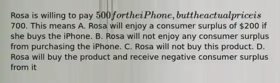 Rosa is willing to pay 500 for the iPhone, but the actual price is700. This means A. Rosa will enjoy a consumer surplus of 200 if she buys the iPhone. B. Rosa will not enjoy any consumer surplus from purchasing the iPhone. C. Rosa will not buy this product. D. Rosa will buy the product and receive negative consumer surplus from it