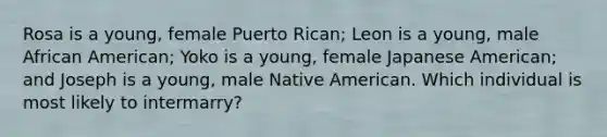 Rosa is a young, female Puerto Rican; Leon is a young, male African American; Yoko is a young, female Japanese American; and Joseph is a young, male Native American. Which individual is most likely to intermarry?