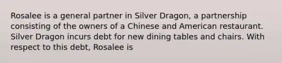 Rosalee is a general partner in Silver Dragon, a partnership consisting of the owners of a Chinese and American restaurant. Silver Dragon incurs debt for new dining tables and chairs. With respect to this debt, Rosalee is