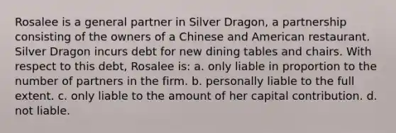 Rosalee is a general partner in Silver Dragon, a partnership consisting of the owners of a Chinese and American restaurant. Silver Dragon incurs debt for new dining tables and chairs. With respect to this debt, Rosalee is: a. only liable in proportion to the number of partners in the firm. b. personally liable to the full extent. c. only liable to the amount of her capital contribution. d. not liable.