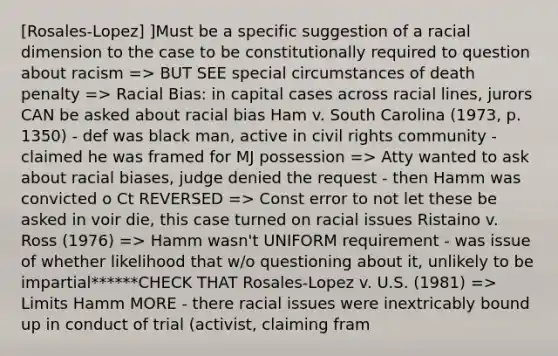 [Rosales-Lopez] ]Must be a specific suggestion of a racial dimension to the case to be constitutionally required to question about racism => BUT SEE special circumstances of death penalty => Racial Bias: in capital cases across racial lines, jurors CAN be asked about racial bias Ham v. South Carolina (1973, p. 1350) - def was black man, active in civil rights community - claimed he was framed for MJ possession => Atty wanted to ask about racial biases, judge denied the request - then Hamm was convicted o Ct REVERSED => Const error to not let these be asked in voir die, this case turned on racial issues Ristaino v. Ross (1976) => Hamm wasn't UNIFORM requirement - was issue of whether likelihood that w/o questioning about it, unlikely to be impartial******CHECK THAT Rosales-Lopez v. U.S. (1981) => Limits Hamm MORE - there racial issues were inextricably bound up in conduct of trial (activist, claiming fram