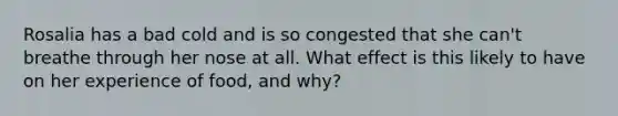 Rosalia has a bad cold and is so congested that she can't breathe through her nose at all. What effect is this likely to have on her experience of food, and why?