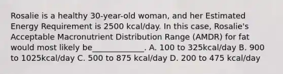 Rosalie is a healthy 30-year-old woman, and her Estimated Energy Requirement is 2500 kcal/day. In this case, Rosalie's Acceptable Macronutrient Distribution Range (AMDR) for fat would most likely be_____________. A. 100 to 325kcal/day B. 900 to 1025kcal/day C. 500 to 875 kcal/day D. 200 to 475 kcal/day