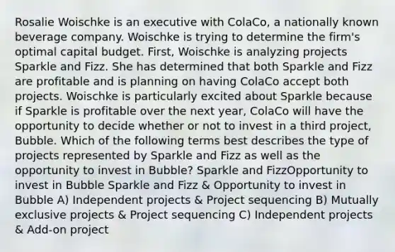 Rosalie Woischke is an executive with ColaCo, a nationally known beverage company. Woischke is trying to determine the firm's optimal capital budget. First, Woischke is analyzing projects Sparkle and Fizz. She has determined that both Sparkle and Fizz are profitable and is planning on having ColaCo accept both projects. Woischke is particularly excited about Sparkle because if Sparkle is profitable over the next year, ColaCo will have the opportunity to decide whether or not to invest in a third project, Bubble. Which of the following terms best describes the type of projects represented by Sparkle and Fizz as well as the opportunity to invest in Bubble? Sparkle and FizzOpportunity to invest in Bubble Sparkle and Fizz & Opportunity to invest in Bubble A) Independent projects & Project sequencing B) Mutually exclusive projects & Project sequencing C) Independent projects & Add-on project