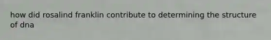 how did rosalind franklin contribute to determining the structure of dna