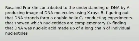 Rosalind Franklin contributed to the understanding of DNA by A- producing image of DNA molecules using X-rays B- figuring out that DNA strands form a double helix C- conducting experiments that showed which nucleotides are complementary D- finding that DNA was nucleic acid made up of a long chain of individual nucleotides