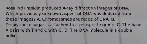 Rosalind Franklin produced X-ray diffraction images of DNA. Which previously unknown aspect of DNA was deduced from these images? A. Chromosomes are made of DNA. B. Deoxyribose sugar is attached to a phosphate group. C. The base A pairs with T and C with G. D. The DNA molecule is a double helix.