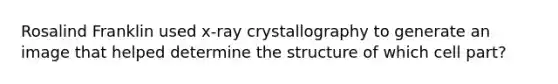 Rosalind Franklin used x-ray crystallography to generate an image that helped determine the structure of which cell part?