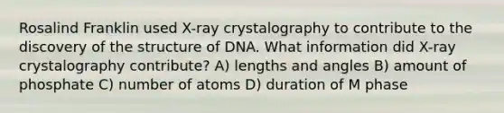 Rosalind Franklin used X-ray crystalography to contribute to the discovery of the structure of DNA. What information did X-ray crystalography contribute? A) lengths and angles B) amount of phosphate C) number of atoms D) duration of M phase