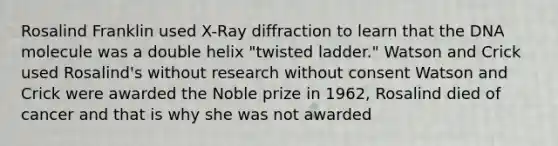 Rosalind Franklin used X-Ray diffraction to learn that the DNA molecule was a double helix "twisted ladder." Watson and Crick used Rosalind's without research without consent Watson and Crick were awarded the Noble prize in 1962, Rosalind died of cancer and that is why she was not awarded