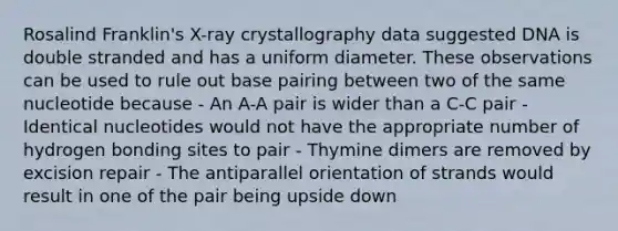 Rosalind Franklin's X-ray crystallography data suggested DNA is double stranded and has a uniform diameter. These observations can be used to rule out base pairing between two of the same nucleotide because - An A-A pair is wider than a C-C pair - Identical nucleotides would not have the appropriate number of hydrogen bonding sites to pair - Thymine dimers are removed by excision repair - The antiparallel orientation of strands would result in one of the pair being upside down