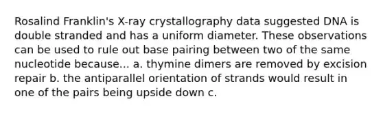 Rosalind Franklin's X-ray crystallography data suggested DNA is double stranded and has a uniform diameter. These observations can be used to rule out base pairing between two of the same nucleotide because... a. thymine dimers are removed by excision repair b. the antiparallel orientation of strands would result in one of the pairs being upside down c.