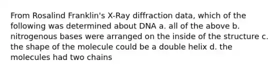 From Rosalind Franklin's X-Ray diffraction data, which of the following was determined about DNA a. all of the above b. nitrogenous bases were arranged on the inside of the structure c. the shape of the molecule could be a double helix d. the molecules had two chains