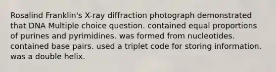 Rosalind Franklin's X-ray diffraction photograph demonstrated that DNA Multiple choice question. contained equal proportions of purines and pyrimidines. was formed from nucleotides. contained base pairs. used a triplet code for storing information. was a double helix.