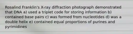 Rosalind Franklin's X-ray diffraction photograph demonstrated that DNA a) used a triplet code for storing information b) contained base pairs c) was formed from nucleotides d) was a double helix e) contained equal proportions of purines and pyrimidines