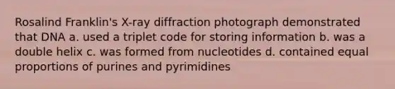 Rosalind Franklin's X-ray diffraction photograph demonstrated that DNA a. used a triplet code for storing information b. was a double helix c. was formed from nucleotides d. contained equal proportions of purines and pyrimidines