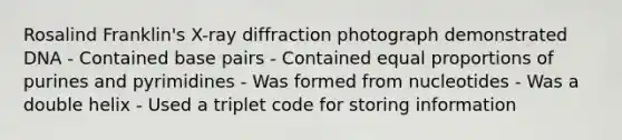 Rosalind Franklin's X-ray diffraction photograph demonstrated DNA - Contained base pairs - Contained equal proportions of purines and pyrimidines - Was formed from nucleotides - Was a double helix - Used a triplet code for storing information