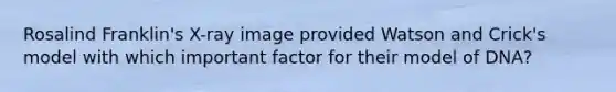 Rosalind Franklin's X-ray image provided Watson and Crick's model with which important factor for their model of DNA?