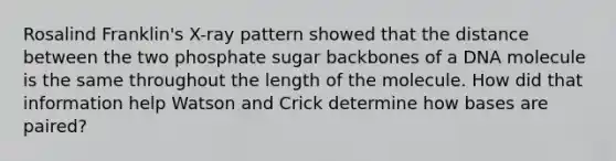 Rosalind Franklin's X-ray pattern showed that the distance between the two phosphate sugar backbones of a DNA molecule is the same throughout the length of the molecule. How did that information help Watson and Crick determine how bases are paired?