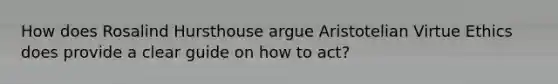 How does Rosalind Hursthouse argue Aristotelian Virtue Ethics does provide a clear guide on how to act?