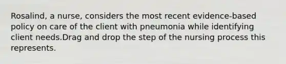 Rosalind, a nurse, considers the most recent evidence-based policy on care of the client with pneumonia while identifying client needs.Drag and drop the step of the nursing process this represents.