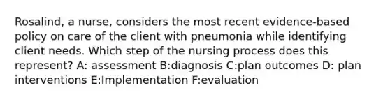 Rosalind, a nurse, considers the most recent evidence-based policy on care of the client with pneumonia while identifying client needs. Which step of the nursing process does this represent? A: assessment B:diagnosis C:plan outcomes D: plan interventions E:Implementation F:evaluation