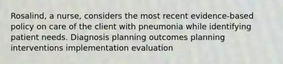 Rosalind, a nurse, considers the most recent evidence-based policy on care of the client with pneumonia while identifying patient needs. Diagnosis planning outcomes planning interventions implementation evaluation