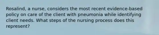 Rosalind, a nurse, considers the most recent evidence-based policy on care of the client with pneumonia while identifying client needs. What steps of the nursing process does this represent?