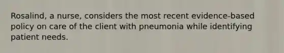 Rosalind, a nurse, considers the most recent evidence-based policy on care of the client with pneumonia while identifying patient needs.