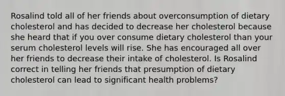 Rosalind told all of her friends about overconsumption of dietary cholesterol and has decided to decrease her cholesterol because she heard that if you over consume dietary cholesterol than your serum cholesterol levels will rise. She has encouraged all over her friends to decrease their intake of cholesterol. Is Rosalind correct in telling her friends that presumption of dietary cholesterol can lead to significant health problems?