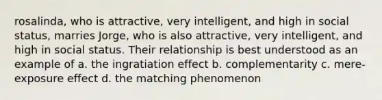 rosalinda, who is attractive, very intelligent, and high in social status, marries Jorge, who is also attractive, very intelligent, and high in social status. Their relationship is best understood as an example of a. the ingratiation effect b. complementarity c. mere-exposure effect d. the matching phenomenon