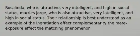 Rosalinda, who is attractive, very intelligent, and high in social status, marries Jorge, who is also attractive, very intelligent, and high in social status. Their relationship is best understood as an example of the ingratiation effect complementarity the mere-exposure effect the matching phenomenon