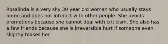 Rosalinda is a very shy 30 year old woman who usually stays home and does not interact with other people. She avoids promotions because she cannot deal with criticism. She also has a few friends because she is irreversible hurt if someone even slightly teases her.