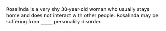 Rosalinda is a very shy 30-year-old woman who usually stays home and does not interact with other people. Rosalinda may be suffering from _____ personality disorder.