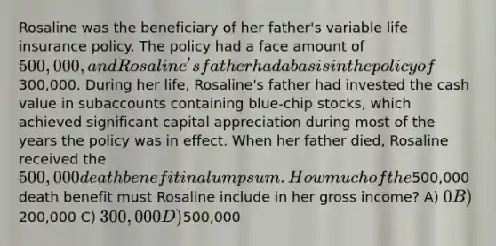 Rosaline was the beneficiary of her father's variable life insurance policy. The policy had a face amount of 500,000, and Rosaline's father had a basis in the policy of300,000. During her life, Rosaline's father had invested the cash value in subaccounts containing blue-chip stocks, which achieved significant capital appreciation during most of the years the policy was in effect. When her father died, Rosaline received the 500,000 death benefit in a lump sum. How much of the500,000 death benefit must Rosaline include in her gross income? A) 0 B)200,000 C) 300,000 D)500,000