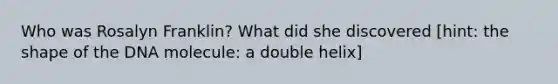 Who was Rosalyn Franklin? What did she discovered [hint: the shape of the DNA molecule: a double helix]