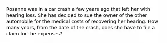 Rosanne was in a car crash a few years ago that left her with hearing loss. She has decided to sue the owner of the other automobile for the medical costs of recovering her hearing. How many​ years, from the date of the​ crash, does she have to file a claim for the​ expenses?