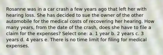 Rosanne was in a car crash a few years ago that left her with hearing loss. She has decided to sue the owner of the other automobile for the medical costs of recovering her hearing. How many years, from the date of the crash, does she have to file a claim for the expenses? Select one: a. 1 year b. 2 years c. 3 years d. 4 years e. There is no time limit for filing for medical expenses.