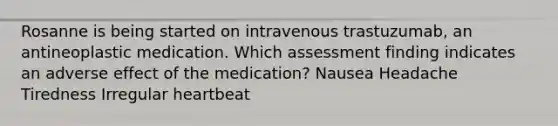 Rosanne is being started on intravenous trastuzumab, an antineoplastic medication. Which assessment finding indicates an adverse effect of the medication? Nausea Headache Tiredness Irregular heartbeat