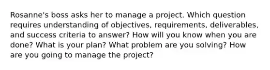 Rosanne's boss asks her to manage a project. Which question requires understanding of objectives, requirements, deliverables, and success criteria to answer? How will you know when you are done? What is your plan? What problem are you solving? How are you going to manage the project?