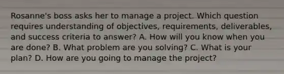 Rosanne's boss asks her to manage a project. Which question requires understanding of objectives, requirements, deliverables, and success criteria to answer? A. How will you know when you are done? B. What problem are you solving? C. What is your plan? D. How are you going to manage the project?