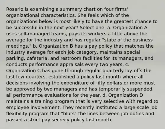 Rosario is examining a summary chart on four firms' organizational characteristics. She feels which of the organizations below is most likely to have the greatest chance to be successful in the next year? Select one: a. Organization A uses self-managed teams, pays its workers a little above the average for the industry and has regular "state of the business meetings." b. Organization B has a pay policy that matches the industry average for each job category, maintains special parking, cafeteria, and restroom facilities for its managers, and conducts performance appraisals every two years. c. Organization C has gone through regular quarterly lay-offs the last few quarters, established a policy last month where all decisions involving the expenditure of fifty dollars or more must be approved by two managers and has temporarily suspended all performance evaluations for the year. d. Organization D maintains a training program that is very selective with regard to employee involvement. They recently instituted a large-scale job flexibility program that "blurs" the lines between job duties and passed a strict pay secrecy policy last month.