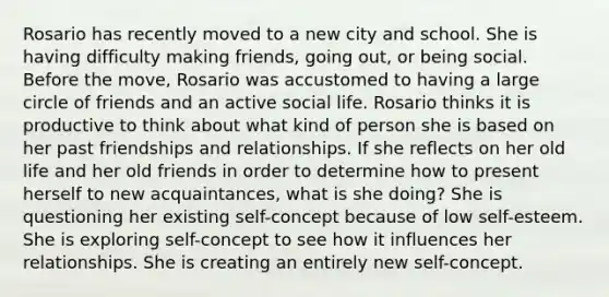 Rosario has recently moved to a new city and school. She is having difficulty making friends, going out, or being social. Before the move, Rosario was accustomed to having a large circle of friends and an active social life. Rosario thinks it is productive to think about what kind of person she is based on her past friendships and relationships. If she reflects on her old life and her old friends in order to determine how to present herself to new acquaintances, what is she doing? She is questioning her existing self-concept because of low self-esteem. She is exploring self-concept to see how it influences her relationships. She is creating an entirely new self-concept.