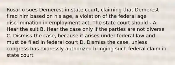 Rosario sues Demerest in state court, claiming that Demerest fired him based on his age, a violation of the federal age discrimination in employment act. The state court should - A. Hear the suit B. Hear the case only if the parties are not diverse C. Dismiss the case, because it arises under federal law and must be filed in federal court D. Dismiss the case, unless congress has expressly authorized bringing such federal claim in state court