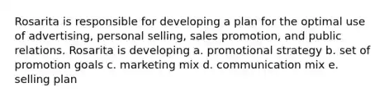 Rosarita is responsible for developing a plan for the optimal use of advertising, personal selling, sales promotion, and public relations. Rosarita is developing a. promotional strategy b. set of promotion goals c. marketing mix d. communication mix e. selling plan