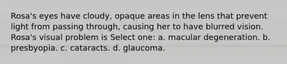 Rosa's eyes have cloudy, opaque areas in the lens that prevent light from passing through, causing her to have blurred vision. Rosa's visual problem is Select one: a. macular degeneration. b. presbyopia. c. cataracts. d. glaucoma.