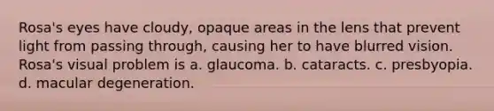 Rosa's eyes have cloudy, opaque areas in the lens that prevent light from passing through, causing her to have blurred vision. Rosa's visual problem is a. glaucoma. b. cataracts. c. presbyopia. d. macular degeneration.